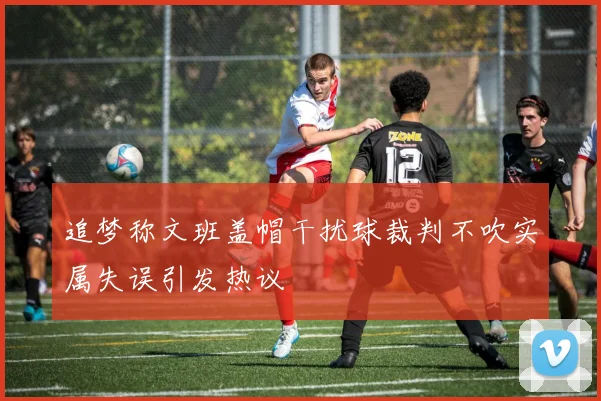 追梦称文班盖帽干扰球裁判不吹实属失误引发热议