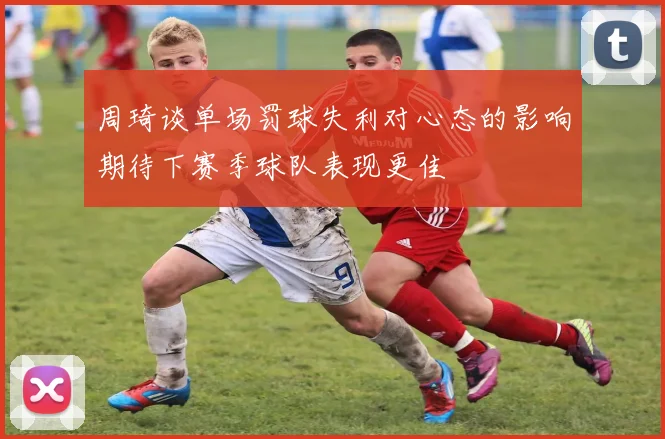周琦谈单场罚球失利对心态的影响期待下赛季球队表现更佳