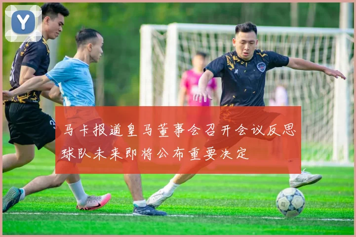马卡报道皇马董事会召开会议反思球队未来即将公布重要决定