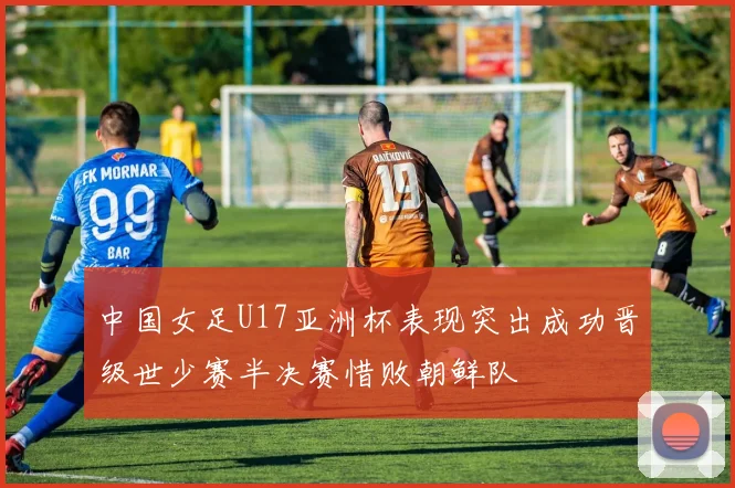 中国女足U17亚洲杯表现突出成功晋级世少赛半决赛惜败朝鲜队