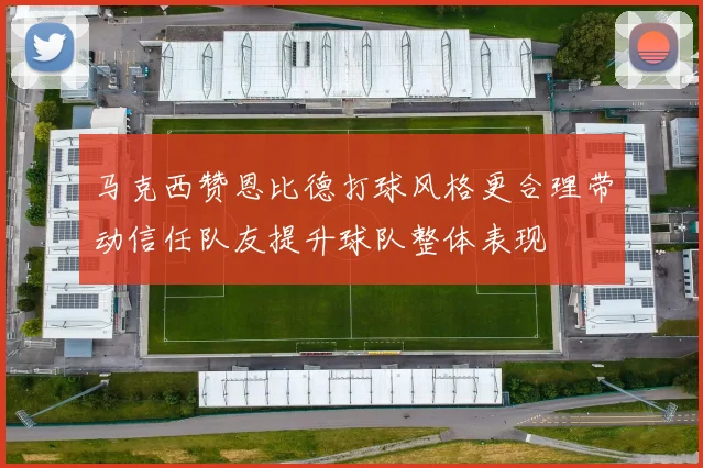 马克西赞恩比德打球风格更合理带动信任队友提升球队整体表现