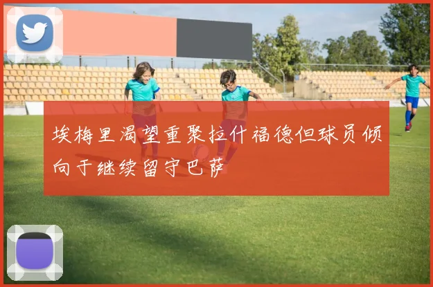 埃梅里渴望重聚拉什福德但球员倾向于继续留守巴萨
