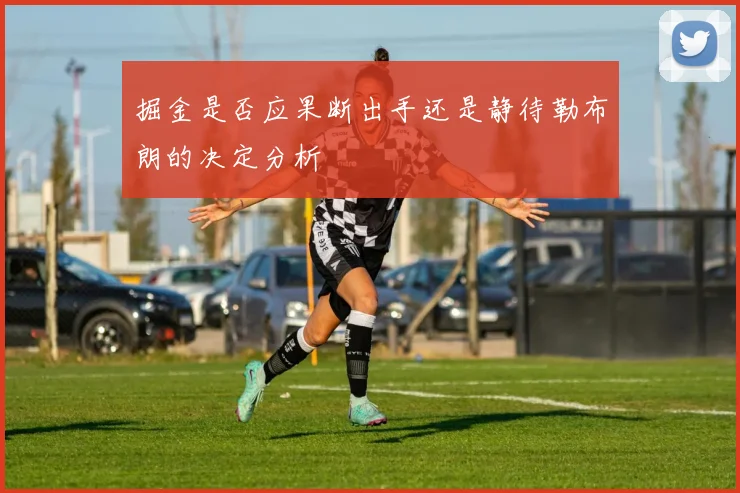 掘金是否应果断出手还是静待勒布朗的决定分析