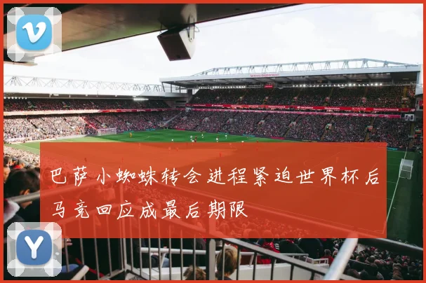 巴萨小蜘蛛转会进程紧迫世界杯后马竞回应成最后期限