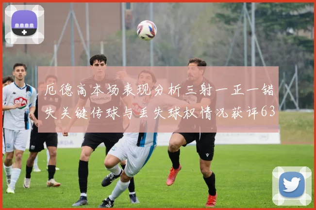 厄德高本场表现分析三射一正一错失关键传球与丢失球权情况获评63分