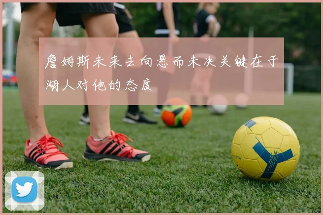 詹姆斯未来去向悬而未决关键在于湖人对他的态度