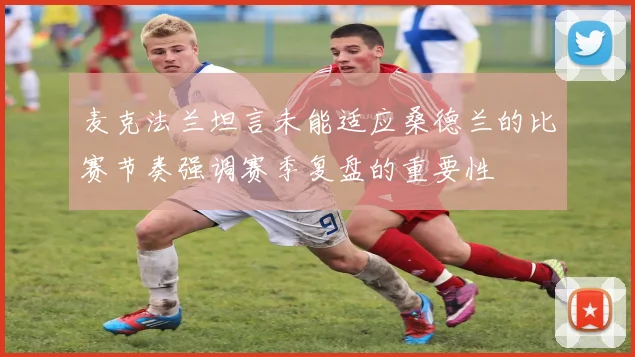 麦克法兰坦言未能适应桑德兰的比赛节奏强调赛季复盘的重要性