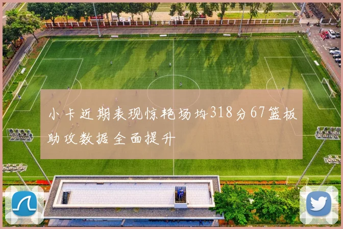 小卡近期表现惊艳场均318分67篮板助攻数据全面提升