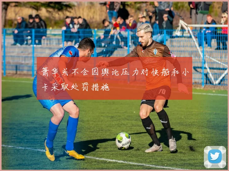 萧华或不会因舆论压力对快船和小卡采取处罚措施