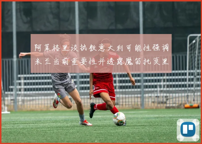 阿莱格里谈执教意大利可能性强调米兰当前重要性并透露魔笛托莫里缺阵消息