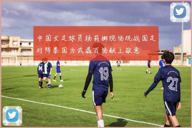 中国女足球员杨莉娜现场观战国足对阵泰国为武磊百场献上敬意